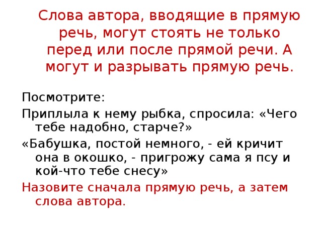 Слова автора, вводящие в прямую речь, могут стоять не только перед или после прямой речи. А могут и разрывать прямую речь. Посмотрите: Приплыла к нему рыбка, спросила: «Чего тебе надобно, старче?» «Бабушка, постой немного, - ей кричит она в окошко, - пригрожу сама я псу и кой-что тебе снесу» Назовите сначала прямую речь, а затем слова автора. 