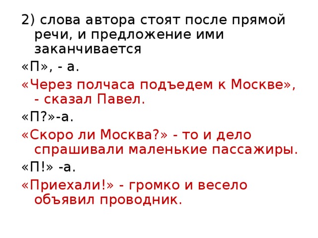 2) слова автора стоят после прямой речи, и предложение ими заканчивается «П», - а. «Через полчаса подъедем к Москве», - сказал Павел. «П?»-а. «Скоро ли Москва?» - то и дело спрашивали маленькие пассажиры. «П!» -а. «Приехали!» - громко и весело объявил проводник. 
