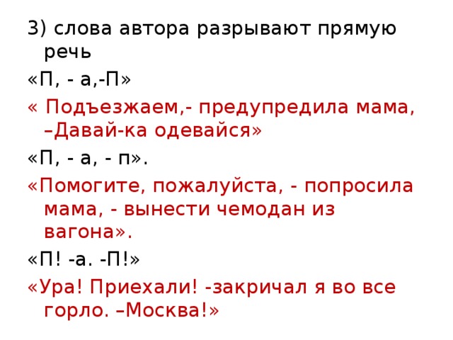 3) слова автора разрывают прямую речь «П, - а,-П» « Подъезжаем,- предупредила мама, –Давай-ка одевайся» «П, - а, - п». «Помогите, пожалуйста, - попросила мама, - вынести чемодан из вагона». «П! -а. -П!» «Ура! Приехали! -закричал я во все горло. –Москва!» 