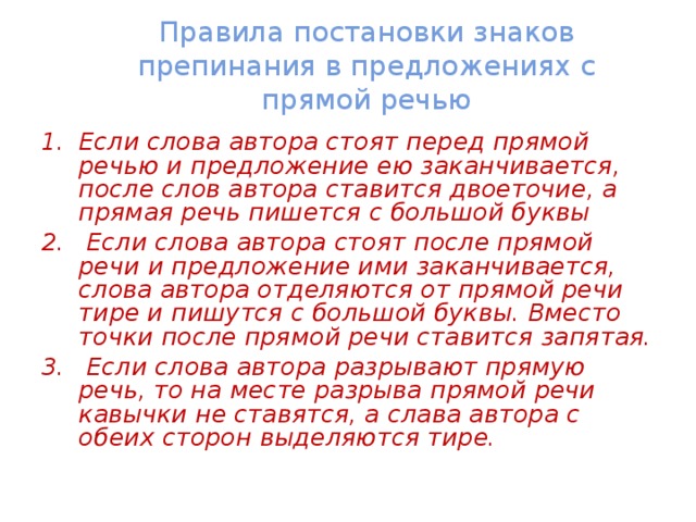 Правила постановки знаков препинания в предложениях с прямой речью Если слова автора стоят перед прямой речью и предложение ею заканчивается, после слов автора ставится двоеточие, а прямая речь пишется с большой буквы  Если слова автора стоят после прямой речи и предложение ими заканчивается, слова автора отделяются от прямой речи тире и пишутся с большой буквы. Вместо точки после прямой речи ставится запятая.  Если слова автора разрывают прямую речь, то на месте разрыва прямой речи кавычки не ставятся, а слава автора с обеих сторон выделяются тире. 