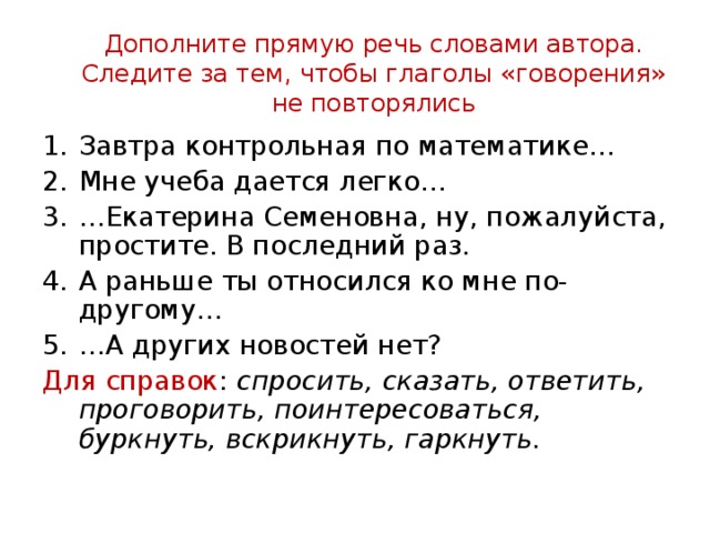 Дополните прямую речь словами автора. Следите за тем, чтобы глаголы «говорения» не повторялись Завтра контрольная по математике… Мне учеба дается легко… … Екатерина Семеновна, ну, пожалуйста, простите. В последний раз. А раньше ты относился ко мне по-другому… … А других новостей нет? Для справок : спросить, сказать, ответить, проговорить, поинтересоваться, буркнуть, вскрикнуть, гаркнуть.  