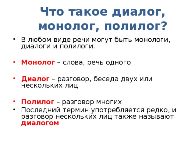 Что такое диалог, монолог, полилог? В любом виде речи могут быть монологи, диалоги и полилоги. Монолог – слова, речь одного Диалог – разговор, беседа двух или нескольких лиц Полилог – разговор многих Последний термин употребляется редко, и разговор нескольких лиц также называют диалогом 