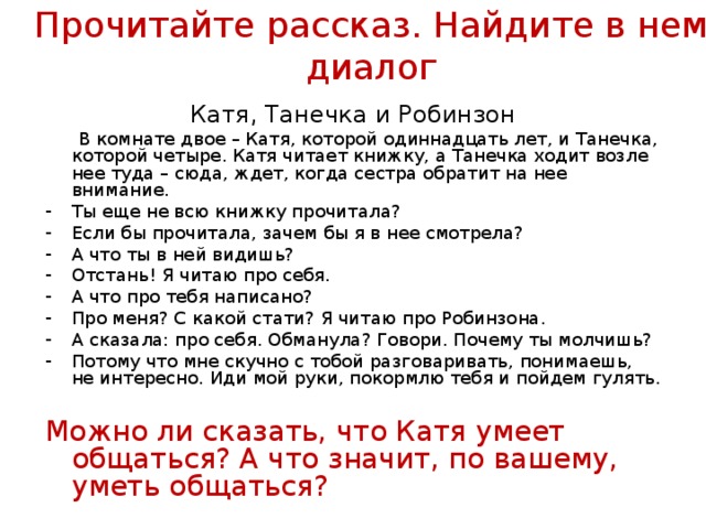 Прочитайте рассказ. Найдите в нем диалог Катя, Танечка и Робинзон  В комнате двое – Катя, которой одиннадцать лет, и Танечка, которой четыре. Катя читает книжку, а Танечка ходит возле нее туда – сюда, ждет, когда сестра обратит на нее внимание. Ты еще не всю книжку прочитала? Если бы прочитала, зачем бы я в нее смотрела? А что ты в ней видишь? Отстань! Я читаю про себя. А что про тебя написано? Про меня? С какой стати? Я читаю про Робинзона. А сказала: про себя. Обманула? Говори. Почему ты молчишь? Потому что мне скучно с тобой разговаривать, понимаешь, не интересно. Иди мой руки, покормлю тебя и пойдем гулять.  Можно ли сказать, что Катя умеет общаться? А что значит, по вашему, уметь общаться? 