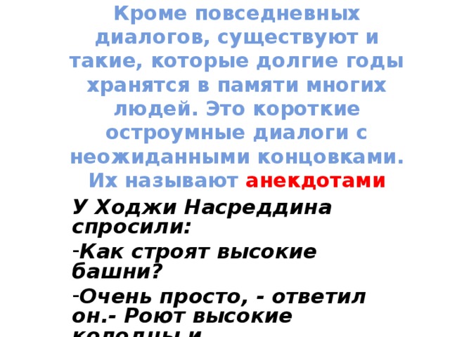 Кроме повседневных диалогов, существуют и такие, которые долгие годы хранятся в памяти многих людей. Это короткие остроумные диалоги с неожиданными концовками. Их называют анекдотами У Ходжи Насреддина спросили: Как строят высокие башни? Очень просто, - ответил он.- Роют высокие колодцы и выворачивают их наизнанку.  