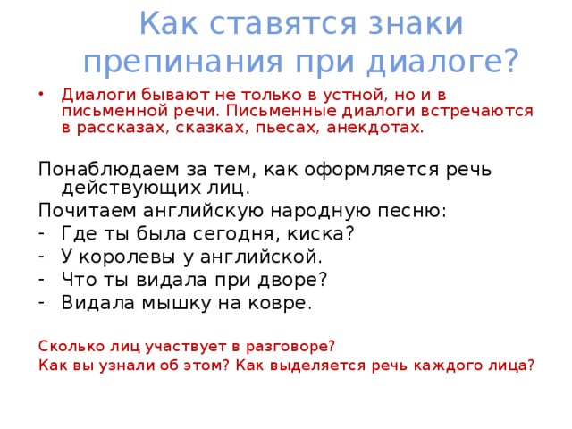 Как ставятся знаки препинания при диалоге? Диалоги бывают не только в устной, но и в письменной речи. Письменные диалоги встречаются в рассказах, сказках, пьесах, анекдотах. Понаблюдаем за тем, как оформляется речь действующих лиц. Почитаем английскую народную песню: Где ты была сегодня, киска? У королевы у английской. Что ты видала при дворе? Видала мышку на ковре. Сколько лиц участвует в разговоре? Как вы узнали об этом? Как выделяется речь каждого лица? 