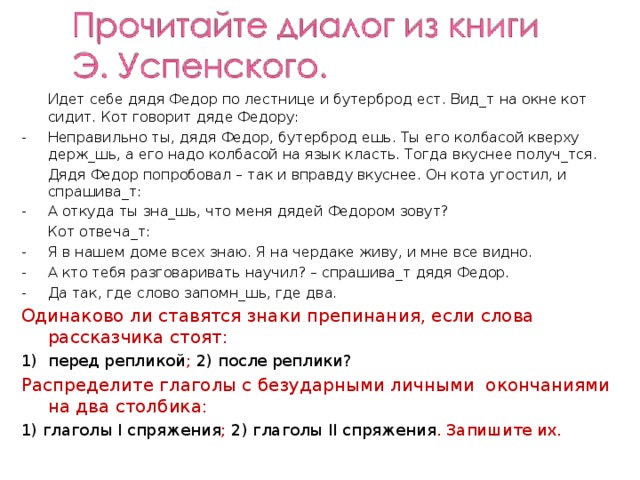  Идет себе дядя Федор по лестнице и бутерброд ест. Вид_т на окне кот сидит. Кот говорит дяде Федору: Неправильно ты, дядя Федор, бутерброд ешь. Ты его колбасой кверху держ_шь, а его надо колбасой на язык класть. Тогда вкуснее получ_тся.  Дядя Федор попробовал – так и вправду вкуснее. Он кота угостил, и спрашива_т: А откуда ты зна_шь, что меня дядей Федором зовут?  Кот отвеча_т: Я в нашем доме всех знаю. Я на чердаке живу, и мне все видно. А кто тебя разговаривать научил? – спрашива_т дядя Федор. Да так, где слово запомн_шь, где два. Одинаково ли ставятся знаки препинания, если слова рассказчика стоят: перед репликой ; 2) после реплики? Распределите глаголы с безударными личными окончаниями на два столбика: 1) глаголы I спряжения ; 2) глаголы II спряжения . Запишите их. 