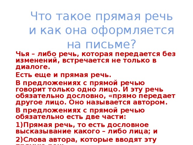 Что такое прямая речь и как она оформляется на письме? Чья – либо речь, которая передается без изменений, встречается не только в диалоге. Есть еще и прямая речь. В предложениях с прямой речью говорит только одно лицо. И эту речь обязательно дословно, «прямо передает другое лицо. Оно называется автором. В предложениях с прямой речью обязательно есть две части: Прямая речь, то есть дословное высказывание какого – либо лица; и Слова автора, которые вводят эту прямую речь.  