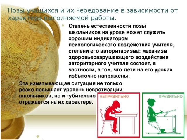Позы учащихся и их чередование в зависимости от характера выполняемой работы. Степень естественности позы школьников на уроке может служить хорошим индикатором психологического воздействия учителя, степени его авторитаризма: механизм здоровьеразрушающего воздействия авторитарного учителя состоит, в частности, в том, что дети на его уроках избыточно напряжены. . Эта изматывающая ситуация не только резко повышает уровень невротизации школьников, но и губительно отражается на их характере.  