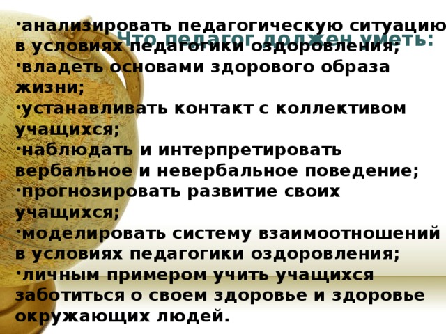  анализировать педагогическую ситуацию в условиях педагогики оздоровления; владеть основами здорового образа жизни; устанавливать контакт с коллективом учащихся; наблюдать и интерпретировать вербальное и невербальное поведение; прогнозировать развитие своих учащихся; моделировать систему взаимоотношений в условиях педагогики оздоровления; личным примером учить учащихся заботиться о своем здоровье и здоровье окружающих людей.    Что педагог должен уметь:    