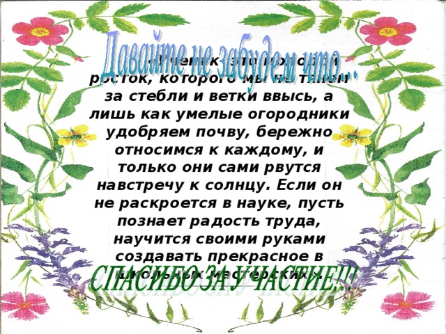  «Ученик- это молодой росток, которого мы не тянем за стебли и ветки ввысь, а лишь как умелые огородники удобряем почву, бережно относимся к каждому, и только они сами рвутся навстречу к солнцу. Если он не раскроется в науке, пусть познает радость труда, научится своими руками создавать прекрасное в школьных мастерских». 