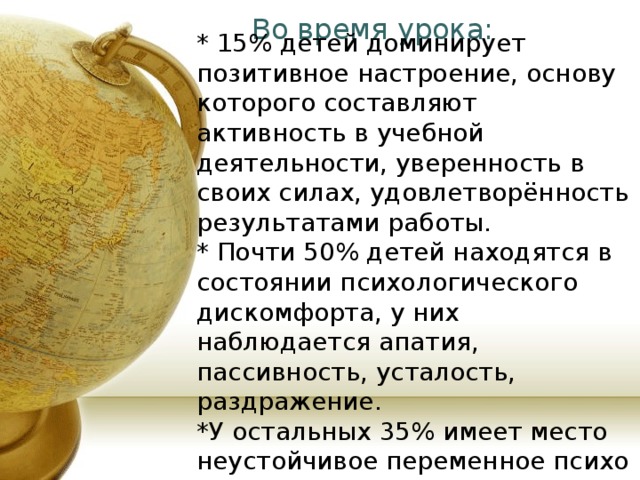  Во время урока:   * 15% детей доминирует позитивное настроение, основу которого составляют активность в учебной деятельности, уверенность в своих силах, удовлетворённость результатами работы. * Почти 50% детей находятся в состоянии психологического дискомфорта, у них наблюдается апатия, пассивность, усталость, раздражение. *У остальных 35% имеет место неустойчивое переменное психо – эмоциональное состояние. 