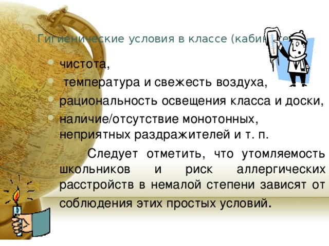 Гигиенические условия в классе (кабинете): чистота,  температура и свежесть воздуха, рациональность освещения класса и доски, наличие/отсутствие монотонных, неприятных раздражителей и т. п.  Следует отметить, что утомляемость школьников и риск аллергических расстройств в немалой степени зависят от соблюдения этих простых условий . 