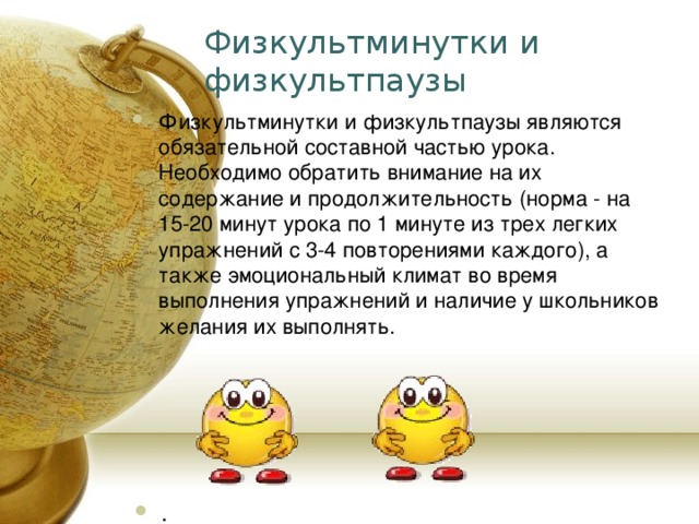 Физкультминутки и физкультпаузы Физкультминутки и физкультпаузы являются обязательной составной частью урока. Необходимо обратить внимание на их содержание и продолжительность (норма - на 15-20 минут урока по 1 минуте из трех легких упражнений с 3-4 повторениями каждого), а также эмоциональный климат во время выполнения упражнений и наличие у школьников желания их выполнять. . 