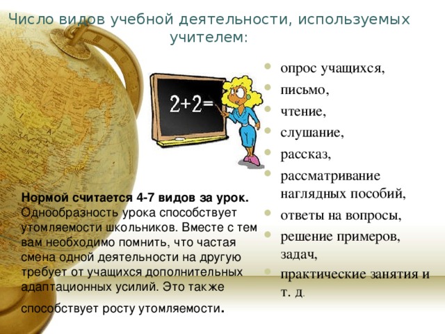 Число видов учебной деятельности, используемых учителем: опрос учащихся, письмо, чтение, слушание, рассказ, рассматривание наглядных пособий, ответы на вопросы, решение примеров, задач, практические занятия и т. д .            Нормой считается 4-7 видов за урок. Однообразность урока способствует утомляемости школьников. Вместе с тем вам необходимо помнить, что частая смена одной деятельности на другую требует от учащихся дополнительных адаптационных усилий. Это также способствует росту утомляемости . 