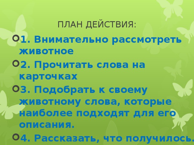 ПЛАН ДЕЙСТВИЯ: 1. Внимательно рассмотреть животное 2. Прочитать слова на карточках 3. Подобрать к своему животному слова, которые наиболее подходят для его описания. 4. Рассказать, что получилось. 