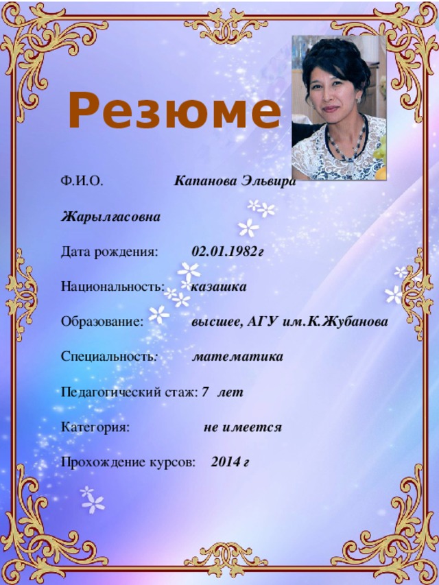 Резюме Ф.И.О. Капанова Эльвира Жарылгасовна Дата рождения: 02.01.1982г Национальность: казашка Образование: высшее, АГУ им.К.Жубанова Специальность : математика Педагогический стаж: 7 лет Категория: не имеется Прохождение курсов: 2014 г 