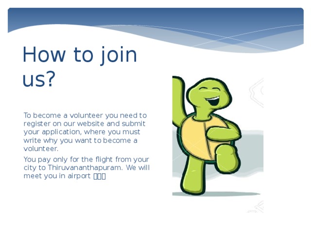 How to join us? To become a volunteer you need to register on our website and submit your application, where you must write why you want to become a volunteer. You pay only for the flight from your city to Thiruvananthapuram. We will meet you in airport  