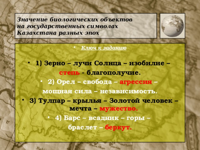 Значение биологических объектов  на государственных символах Казахстана разных эпох Ключ к заданию  1) Зерно – лучи Солнца – изобилие – степь - благополучие. 2) Орел – свобода – агрессия – мощная сила – независимость. 3) Тулпар – крылья – Золотой человек – мечта – мужество. 4) Барс – всадник – горы – браслет – беркут.  