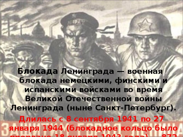 Блокада Ленинграда — военная блокада немецкими, финскими и испанскими войсками во время Великой Отечественной войны Ленинграда (ныне Санкт-Петербург).  Длилась с 8 сентября 1941 по 27 января 1944 (блокадное кольцо было прорвано 18 января 1943 года) — 87 2 дня.