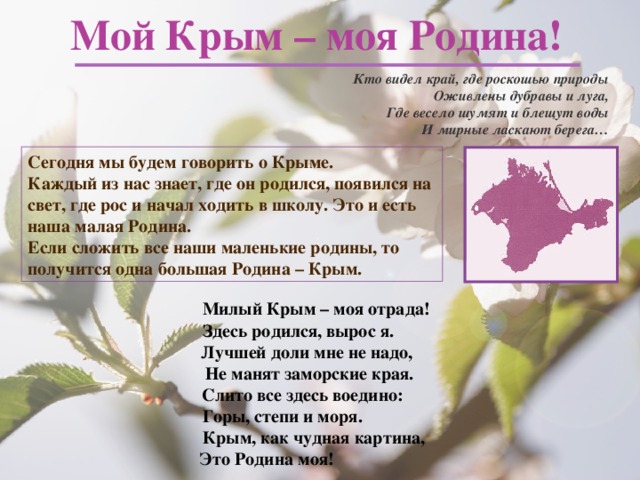 Мой Крым – моя Родина! Кто видел край, где роскошью природы Оживлены дубравы и луга, Где весело шумят и блещут воды И мирные ласкают берега…  Сегодня мы будем говорить о Крыме. Каждый из нас знает, где он родился, появился на свет, где рос и начал ходить в школу. Это и есть наша малая Родина. Если сложить все наши маленькие родины, то получится одна большая Родина – Крым.  Милый Крым – моя отрада!  Здесь родился, вырос я.  Лучшей доли мне не надо,  Не манят заморские края.  Слито все здесь воедино:  Горы, степи и моря.  Крым, как чудная картина,  Это Родина моя! 
