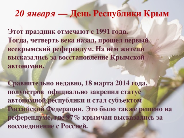 20 января  — День Республики Крым  Этот праздник отмечают с 1991 года. Тогда, четверть века назад, прошел первый всекрымский референдум. На нём жители высказались за восстановление Крымской автономии.  Сравнительно недавно, 18 марта 2014 года, полуостров  официально закрепил статус  автономной республики и стал субъектом Российской Федерации. Это было также решено на референдуме, где 97% крымчан высказались за воссоединение с Россией. 