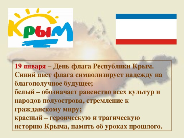 19 января – День флага Республики Крым. Синий цвет флага символизирует надежду на благополучное будущее; белый – обозначает равенство всех культур и народов полуострова, стремление к гражданскому миру; красный – героическую и трагическую историю Крыма, память об уроках прошлого. 