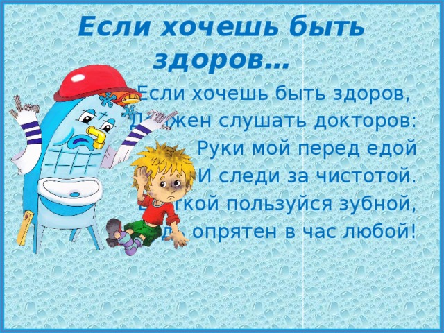 Если хочешь быть здоров… Если хочешь быть здоров, Должен слушать докторов: Руки мой перед едой И следи за чистотой. Щёткой пользуйся зубной, Будь опрятен в час любой! 