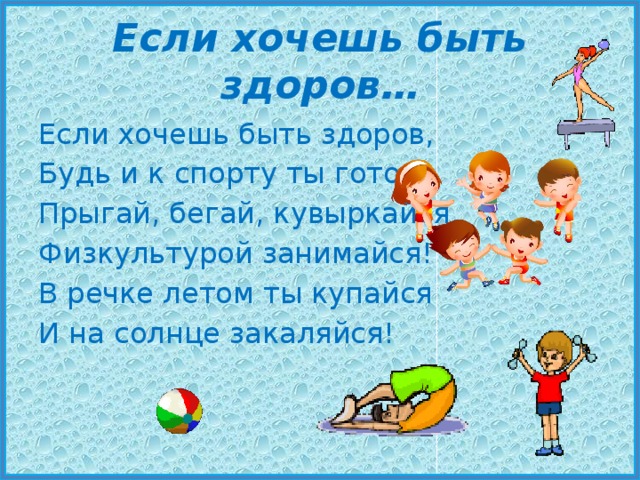 Если хочешь быть здоров… Если хочешь быть здоров, Будь и к спорту ты готов: Прыгай, бегай, кувыркайся, Физкультурой занимайся! В речке летом ты купайся И на солнце закаляйся! 