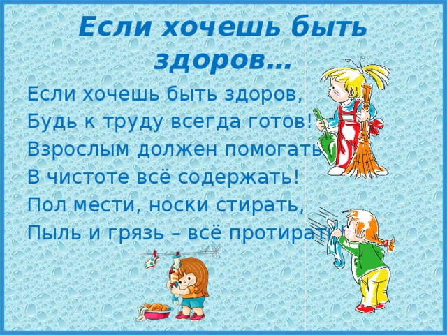 Если хочешь быть здоров… Если хочешь быть здоров, Будь к труду всегда готов! Взрослым должен помогать, В чистоте всё содержать! Пол мести, носки стирать, Пыль и грязь – всё протирать! 