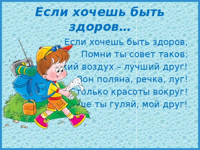 Если хочешь быть здоров… Если хочешь быть здоров, Помни ты совет таков: Свежий воздух – лучший друг! Вон поляна, речка, луг! Столько красоты вокруг! Больше ты гуляй, мой друг! 