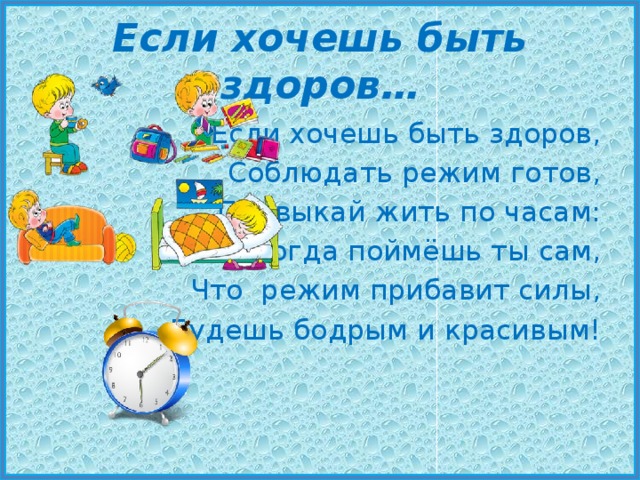 Если хочешь быть здоров… Если хочешь быть здоров, Соблюдать режим готов, Привыкай жить по часам: И тогда поймёшь ты сам, Что режим прибавит силы, Будешь бодрым и красивым! 