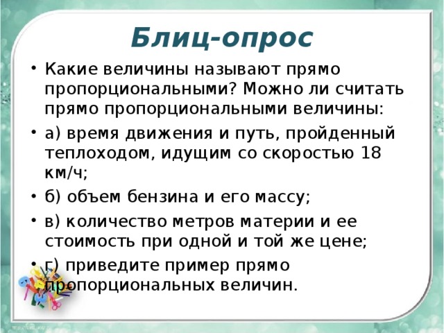Блиц-опрос Какие величины называют прямо пропорциональными? Можно ли считать прямо пропорциональными величины: а) время движения и путь, пройденный теплоходом, идущим со скоростью 18 км/ч; б) объем бензина и его массу; в) количество метров материи и ее стоимость при одной и той же цене; г) приведите пример прямо пропорциональных величин. 