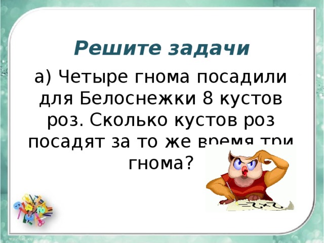 Решите задачи а) Четыре гнома посадили для Белоснежки 8 кустов роз. Сколько кустов роз посадят за то же время три гнома? 