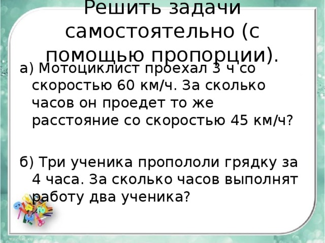 Решить задачи самостоятельно (с помощью пропорции). а) Мотоциклист проехал 3 ч со скоростью 60 км/ч. За сколько часов он проедет то же расстояние со скоростью 45 км/ч? б) Три ученика пропололи грядку за 4 часа. За сколько часов выполнят работу два ученика? 