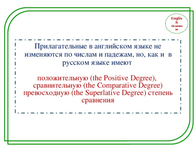 English Grammar Прилагательные в английском языке не изменяются по числам и падежам, но, как и в русском языке имеют положительную (the Positive Degree), сравнительную (the Comparative Degree) превосходную (the Superlative Degree) степень сравнения 