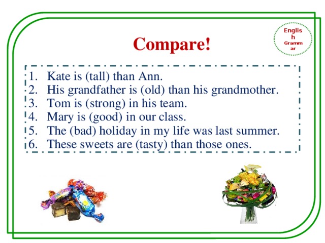 English Grammar Compare! Kate is (tall) than Ann. His grandfather is (old) than his grandmother. Tom is (strong) in his team. Mary is (good) in our class. The (bad) holiday in my life was last summer. These sweets are (tasty) than those ones. 