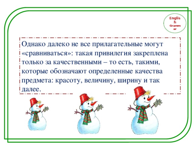 English Grammar Однако далеко не все прилагательные могут «сравниваться»: такая привилегия закреплена только за качественными – то есть, такими, которые обозначают определенные качества предмета: красоту, величину, ширину и так далее. 