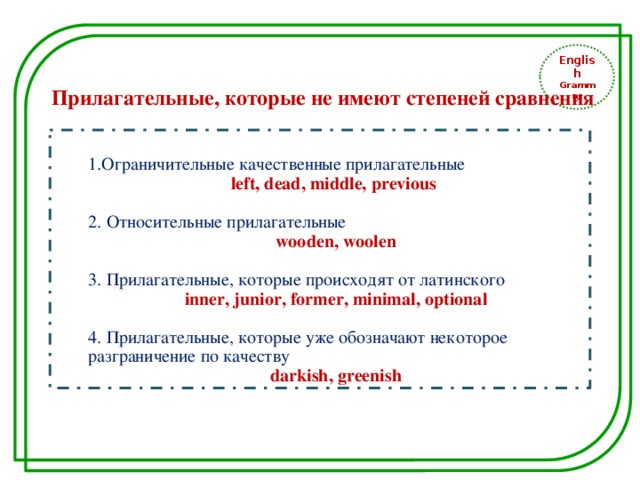English Grammar Прилагательные, которые не имеют степеней сравнения 1.Ограничительные качественные прилагательные left, dead, middle, previous 2. Относительные прилагательные wooden, woolen 3. Прилагательные, которые происходят от латинского inner, junior, former, minimal, optional 4. Прилагательные, которые уже обозначают некоторое разграничение по качеству darkish, greenish 