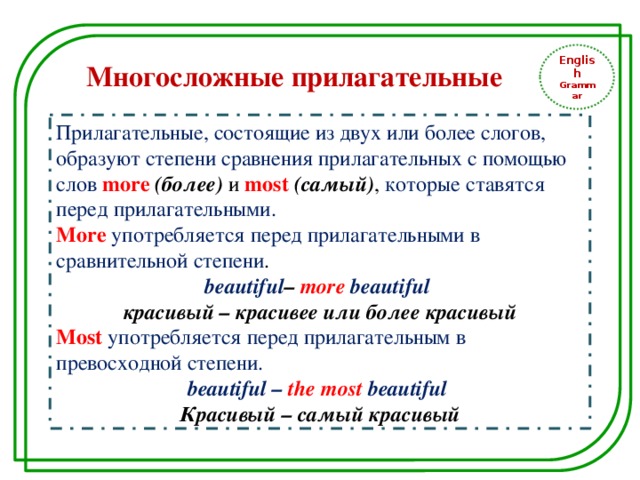 English Grammar Многосложные прилагательные Прилагательные, состоящие из двух или более слогов, образуют степени сравнения прилагательных с помощью слов more  (более) и most (самый) , которые ставятся перед прилагательными. More  употребляется перед прилагательными в сравнительной степени . beautiful – more beautiful красивый – красивее или более красивый Most  употребляется перед прилагательным в превосходной степени. beautiful – the most  beautiful Красивый – самый красивый 