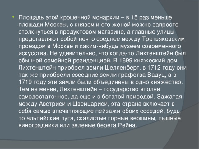 Площадь этой крошечной монархии – в 15 раз меньше площади Москвы, с князем и его женой можно запросто столкнуться в продуктовом магазине, а главные улицы представляют собой нечто среднее между Третьяковским проездом в Москве и каким-нибудь музеем современного искусства. Не удивительно, что когда-то Лихтенштейн был обычной семейной резиденцией. В 1699 княжеский дом Лихтенштейн приобрел земли Шелленберг, в 1712 году они так же приобрели соседние земли графства Вадуц, а в 1719 году эти земли были объединены в одно княжество. Тем не менее, Лихтенштейн – государство вполне самодостаточное, да еще и с богатой природой. Зажатая между Австрией и Швейцарией, эта страна включает в себя самые впечатляющие пейзажи обоих соседей, будь то альпийские луга, скалистые горные вершины, пышные виноградники или зеленые берега Рейна. 