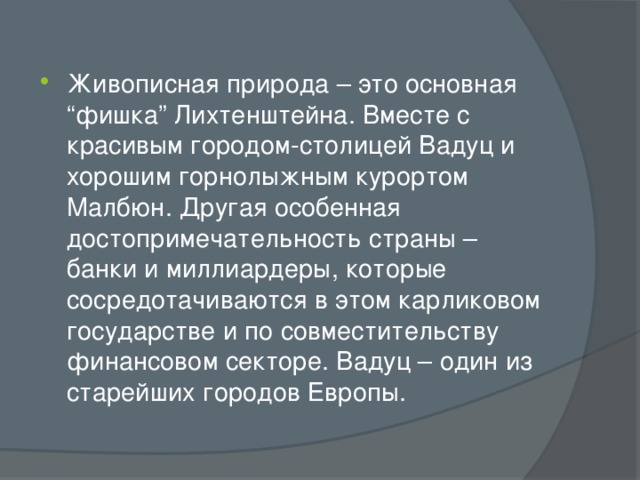 Живописная природа – это основная “фишка” Лихтенштейна. Вместе с красивым городом-столицей Вадуц и хорошим горнолыжным курортом Малбюн. Другая особенная достопримечательность страны – банки и миллиардеры, которые сосредотачиваются в этом карликовом государстве и по совместительству финансовом секторе. Вадуц – один из старейших городов Европы. 