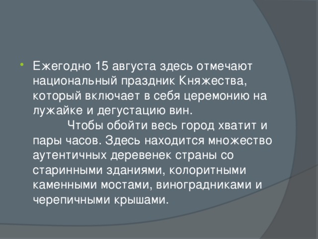 Ежегодно 15 августа здесь отмечают национальный праздник Княжества, который включает в себя церемонию на лужайке и дегустацию вин. Чтобы обойти весь город хватит и пары часов. Здесь находится множество аутентичных деревенек страны со старинными зданиями, колоритными каменными мостами, виноградниками и черепичными крышами. 