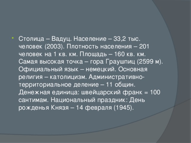 Столица – Вадуц. Население – 33,2 тыс. человек (2003). Плотность населения – 201 человек на 1 кв. км. Площадь – 160 кв. км. Самая высокая точка – гора Граушпиц (2599 м). Официальный язык – немецкий. Основная религия – католицизм. Административно-территориальное деление – 11 общин. Денежная единица: швейцарский франк = 100 сантимам. Национальный праздник: День рожденья Князя – 14 февраля (1945).    