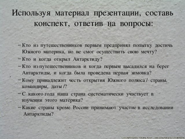 Используя материал презентации, составь конспект, ответив на вопросы: Кто из путешественников первым предпринял попытку достичь Южного материка, но не смог осуществить свою мечту? Кто и когда открыл Антарктиду? Кто из путешественников и когда первым высадился на берег Антарктиды, и когда была проведена первая зимовка? Кому принадлежит честь открытия Южного полюса / страны, командиры, даты /? С какого года наша страна систематически участвует в изучении этого материка? Какие страны кроме России принимают участие в исследовании Антарктиды? Кто из путешественников первым предпринял попытку достичь Южного материка, но не смог осуществить свою мечту? Кто и когда открыл Антарктиду? Кто из путешественников и когда первым высадился на берег Антарктиды, и когда была проведена первая зимовка? Кому принадлежит честь открытия Южного полюса / страны, командиры, даты /? С какого года наша страна систематически участвует в изучении этого материка? Какие страны кроме России принимают участие в исследовании Антарктиды? 