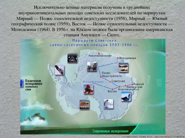 Исключительно ценные материалы получены в труднейших внутриконтинентальных походах советских исследователей по маршрутам Мирный — Полюс относительной недоступности (1958), Мирный — Южный географический полюс (1959), Восток — Полюс относительный недоступности — Молодежная (1964). В 1956 г. на Южном полюсе была организована американская станция Амундсен — Скотт.   