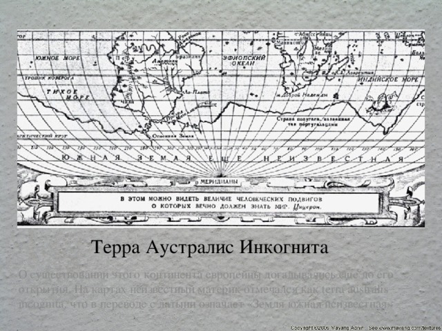 Терра Аустралис Инкогнита О существовании этого континента европейцы догадывались еще до его открытия. На картах неизвестный материк отмечался как terra australis incognita, что в переводе с латыни означает «Земля южная неизвестная» 