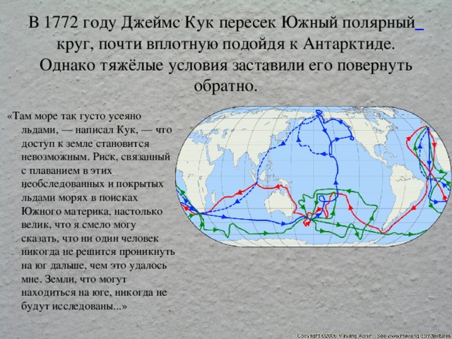  В 1772 году Джеймс Кук пересек Южный полярный  круг, почти вплотную подойдя к Антарктиде. Однако тяжёлые условия заставили его повернуть обратно.   «Там море так густо усеяно льдами, — написал Кук, — что доступ к земле становится невозможным. Риск, связанный с плаванием в этих необследованных и покрытых льдами морях в поисках Южного материка, настолько велик, что я смело могу сказать, что ни один человек никогда не решится проникнуть на юг дальше, чем это удалось мне. Земли, что могут находиться на юге, никогда не будут исследованы...» 