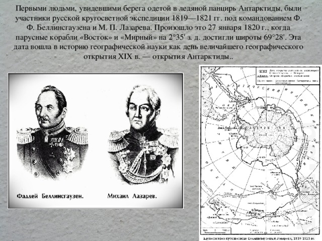 Первыми людьми, увидевшими берега одетой в ледяной панцирь Антарктиды, были участники русской кругосветной экспедиции 1819—1821 гг. под командованием Ф. Ф. Беллинсгаузена и М. П. Лазарева. Произошло это 27 января 1820 г., когда парусные корабли «Восток» и «Мирный» на 2°35' з. д. достигли широты 69°28'. Эта дата вошла в историю географической науки как день величайшего географического открытия XIX в. — открытия Антарктиды..   