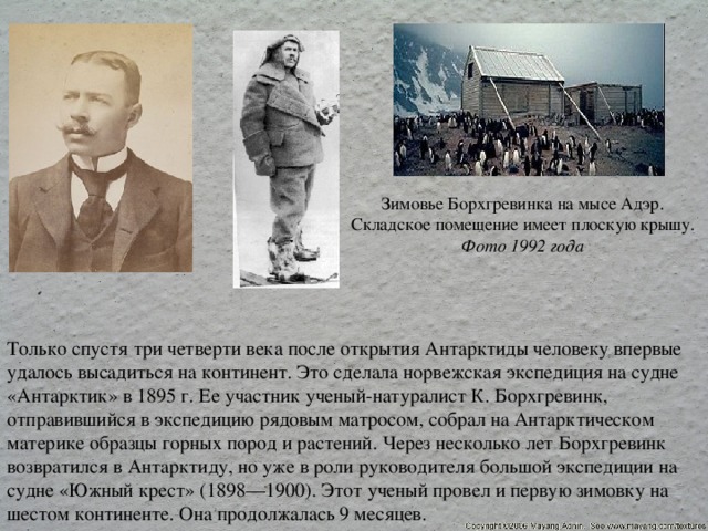 Зимовье Борхгревинка на мысе Адэр. Складское помещение имеет плоскую крышу. Фото 1992 года Только спустя три четверти века после открытия Антарктиды человеку впервые удалось высадиться на континент. Это сделала норвежская экспедиция на судне «Антарктик» в 1895 г. Ее участник ученый-натуралист К. Борхгревинк, отправившийся в экспедицию рядовым матросом, собрал на Антарктическом материке образцы горных пород и растений. Через несколько лет Борхгревинк возвратился в Антарктиду, но уже в роли руководителя большой экспедиции на судне «Южный крест» (1898—1900). Этот ученый провел и первую зимовку на шестом континенте. Она продолжалась 9 месяцев. 
