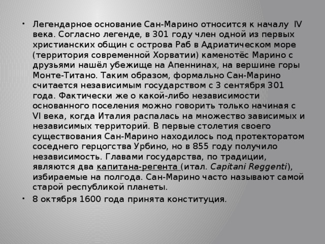 Легендарное основание Сан-Марино относится к началу IV века. Согласно легенде, в 301 году член одной из первых христианских общин с острова Раб в Адриатическом море (территория современной Хорватии) каменотёс Марино с друзьями нашёл убежище на Апеннинах, на вершине горы Монте-Титано. Таким образом, формально Сан-Марино считается независимым государством с 3 сентября 301 года. Фактически же о какой-либо независимости основанного поселения можно говорить только начиная с VI века, когда Италия распалась на множество зависимых и независимых территорий. В первые столетия своего существования Сан-Марино находилось под протекторатом соседнего герцогства Урбино, но в 855 году получило независимость. Главами государства, по традиции, являются два капитана-регента (итал.  Capitani Reggenti ), избираемые на полгода. Сан-Марино часто называют самой старой республикой планеты. 8 октября 1600 года принята конституция. 